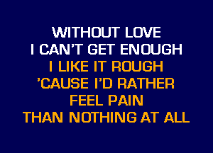 WITHOUT LOVE
I CAN'T GET ENOUGH
I LIKE IT ROUGH
'CAUSE I'D RATHER
FEEL PAIN
THAN NOTHING AT ALL
