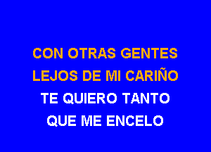 CON OTRAS GENTES
LEJOS DE Ml CARINo
TE QUIERO TANTO
QUE ME ENCELO