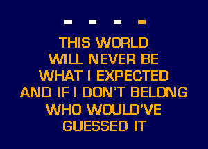 THIS WORLD
WILL NEVER BE
WHAT I EXPECTED
AND IF I DON'T BELONG
WHO WUULD'VE
GUESSED IT