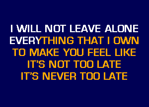 I WILL NOT LEAVE ALONE
EVERYTHING THAT I OWN
TO MAKE YOU FEEL LIKE
IT'S NOT TOO LATE
IT'S NEVER TOO LATE