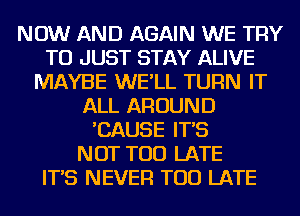 NOW AND AGAIN WE TRY
TO JUST STAY ALIVE
MAYBE WE'LL TURN IT
ALL AROUND
'CAUSE IT'S
NOT TOO LATE
IT'S NEVER TOO LATE