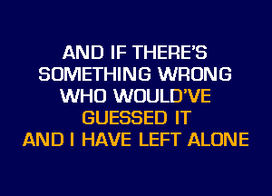 AND IF THERE'S
SOMETHING WRONG
WHO WUULD'VE
GUESSED IT
AND I HAVE LEFT ALONE