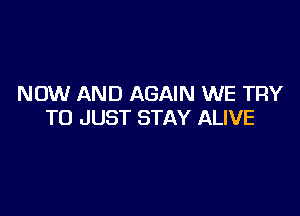 NOW AND AGAIN WE TRY

TO JUST STAY ALIVE