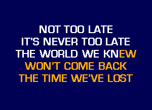 NOT TOO LATE
IT'S NEVER TOO LATE
THE WORLD WE KNEW
WON'T COME BACK
THE TIME WE'VE LOST