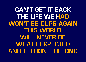 CAN'T GET IT BACK
THE LIFE WE HAD
WON'T BE OURS AGAIN
THIS WORLD
WILL NEVER BE
WHAT I EXPECTED
AND IF I DON'T BELONG