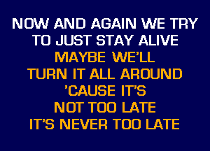 NOW AND AGAIN WE TRY
TO JUST STAY ALIVE
MAYBE WE'LL
TURN IT ALL AROUND
'CAUSE IT'S
NOT TOO LATE
IT'S NEVER TOO LATE