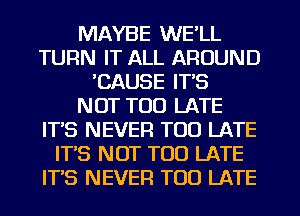 MAYBE WE'LL
TURN IT ALL AROUND
'CAUSE ITS
NOT TOO LATE
ITS NEVER TOO LATE
ITS NOT TOO LATE
IT'S NEVER TOO LATE