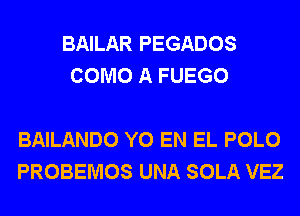 BAILAR PEGADOS
COMO A FUEGO

BAILANDO Y0 EN EL POLO
PROBEMOS UNA SOLA VEZ