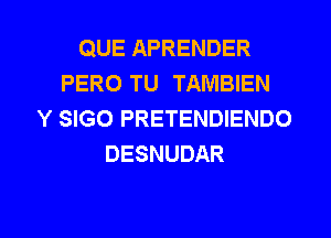 QUE APRENDER
PERO TU TAMBIEN
Y SIGO PRETENDIENDO
DESNUDAR

g