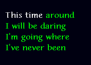 This time around
I will be daring

I'm going where
I've never been