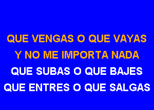 QUE VENGAS 0 QUE VAYAS
Y N0 ME IMPORTA NADA
QUE SUBAS 0 QUE BAJES
QUE ENTRES 0 QUE SALGAS