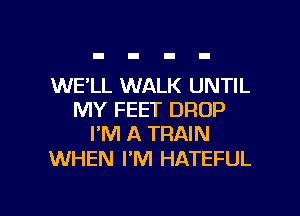 WE'LL WALK UNTIL
MY FEET DROP
I'M A TRAIN

WHEN PM HATEFUL

g