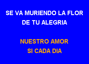 SE VA MURIENDO LA FLOR
DE TU ALEGRIA

NUESTRO AMOR
SI CADA DIA