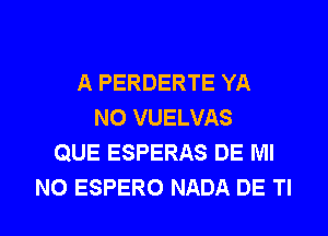 A PERDERTE YA
N0 VUELVAS
QUE ESPERAS DE Ml
N0 ESPERO NADA DE Tl