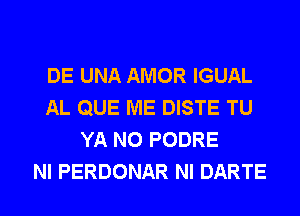 DE UNA AMOR IGUAL
AL QUE ME DISTE TU
YA N0 PODRE
NI PERDONAR NI DARTE