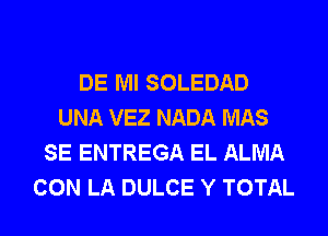 DE Ml SOLEDAD
UNA VEZ NADA MAS
SE ENTREGA EL ALMA
CON LA DULCE Y TOTAL