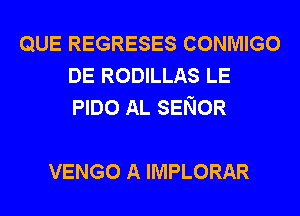 QUE REGRESES CONMIGO
DE RODILLAS LE
PIDO AL SENOR

VENGO A IMPLORAR