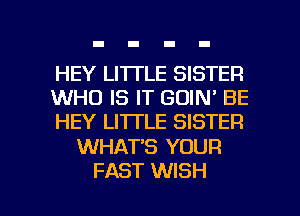 HEY LI'ITLE SISTER
WHO IS IT GOIN' BE
HEY LITTLE SISTER

WHAT'S YOUR

FAST WISH I