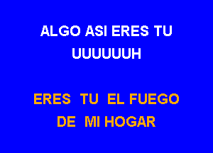 ALGO ASI ERES TU
UUUUUUH

ERES TU EL FUEGO
DE Ml HOGAR