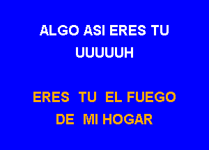 ALGO ASI ERES TU
UUUUUH

ERES TU EL FUEGO
DE Ml HOGAR