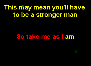 This n'iay mean you'll have
to be a stronger man

So take me as I am