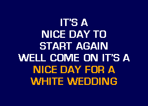 ITS A
NICE DAY TO
START AGAIN
WELL COME ON IT'S A
NICE DAY FOR A
WHITE WEDDING