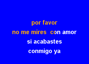 porfavor
no me mires con amor
si acabastes

conmigo ya