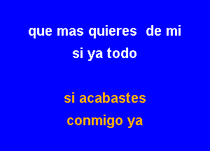 que mas quieres de mi
si ya todo

si acabastes

conmigo ya