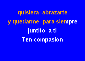 quisiera abrazarte
y quedarme para siempre
juntito a ti

Ten compasion