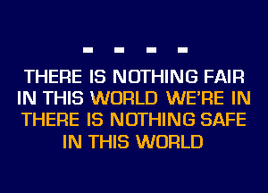 THERE IS NOTHING FAIR
IN THIS WORLD WE'RE IN
THERE IS NOTHING SAFE

IN THIS WORLD