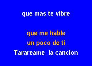 que mas te vibre

que me hable
un poco de ti

Tarareame la cancion