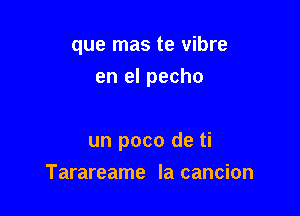 que mas te vibre

en el pecho

un poco de ti
Tarareame la cancion