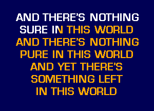 AND THERE'S NOTHING
SURE IN THIS WORLD
AND THERE'S NOTHING
PURE IN THIS WORLD
AND YET THERE'S
SOMETHING LEFT
IN THIS WORLD