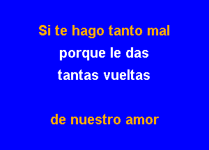 Si te hago tanto mal
porque le das

tantas vueltas

de nuestro amor