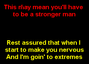 This rf'iay mean you'll have
to be a stronger man

Rest assured that when I
start to make you nervmus
And I'm goin' to extremes