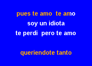 pues te amo te amo
soy un idiota

te perdi pero te amo

queriendote tanto