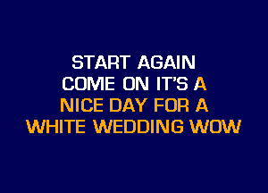 START AGAIN
COME ON ITS A

NICE DAY FOR A
WHITE WEDDING WOW