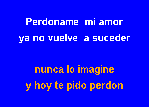 Perdoname mi amor
ya no vuelve a suceder

nunca lo imagine

y hoy te pido perdon