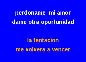 perdoname mi amor
dame otra oportunidad

la tentacion
me volvera a vencer