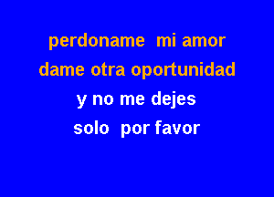 perdoname mi amor
dame otra oportunidad

y no me dejes
solo por favor