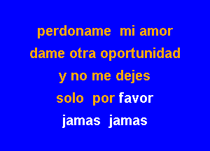 perdoname mi amor
dame otra oportunidad

y no me dejes
solo por favor
jamas jamas