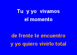 Tu yyo vivamos
el momento

de frente te encuentro

y yo quiero vivirlo total