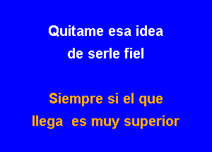 Quitame esa idea
de serle fiel

Siempre si el que

llega es muy superior