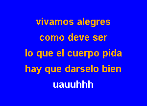 vivamos alegres
como deve ser

lo que el cuerpo pida
hay que darselo bien
uauuhhh