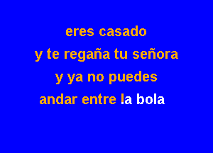 eres casado
y te regatia tu setiora

y ya no puedes

andar entre la bola