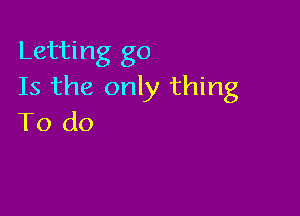 Letting go
Is the only thing

To do