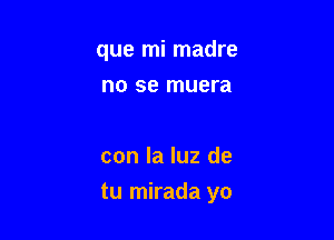 que mi madre
no se muera

con la luz de

tu mirada yo