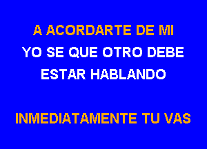 A ACORDARTE DE Ml
Y0 SE QUE OTRO DEBE
ESTAR HABLANDO

INMEDIATAMENTE TU VAS