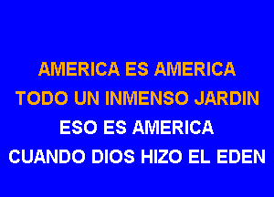 AMERICA ES AMERICA
TODO UN INMENSO JARDIN
ESO ES AMERICA
CUANDO DIOS HIZO EL EDEN