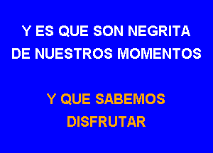 Y ES QUE SON NEGRITA
DE NUESTROS MOMENTOS

Y QUE SABEMOS
DISFRUTAR